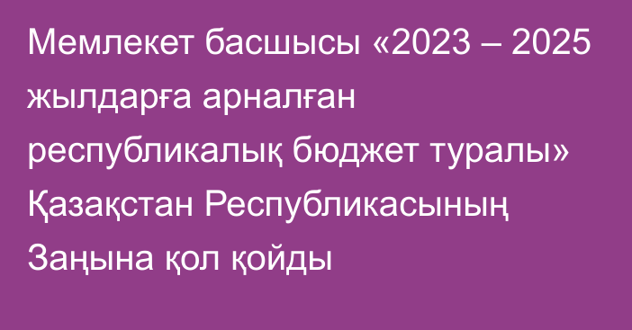 Мемлекет басшысы «2023 – 2025 жылдарға арналған республикалық бюджет туралы» Қазақстан Республикасының Заңына қол қойды