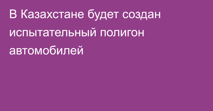 В Казахстане будет создан испытательный полигон автомобилей