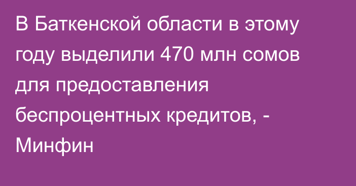 В Баткенской области в этому году выделили 470 млн сомов для предоставления беспроцентных кредитов, - Минфин