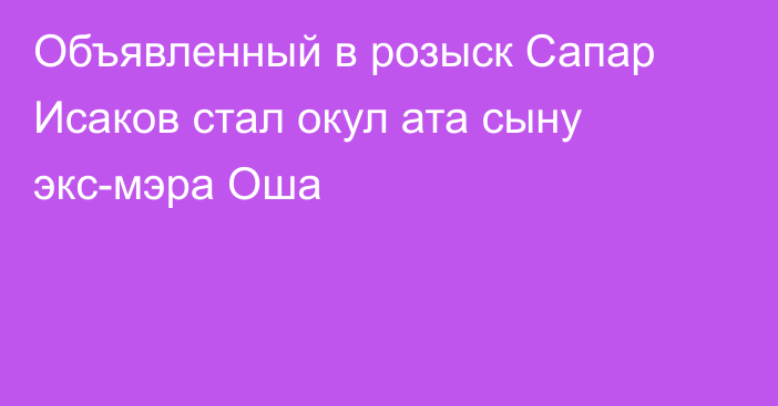 Объявленный в розыск Сапар Исаков стал окул ата сыну экс-мэра Оша