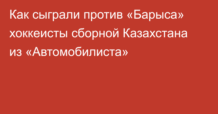 Как сыграли против «Барыса» хоккеисты сборной Казахстана из «Автомобилиста»