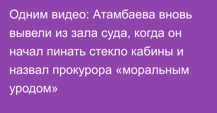 Одним видео: Атамбаева вновь вывели из зала суда, когда он начал пинать стекло кабины и назвал прокурора «моральным уродом»