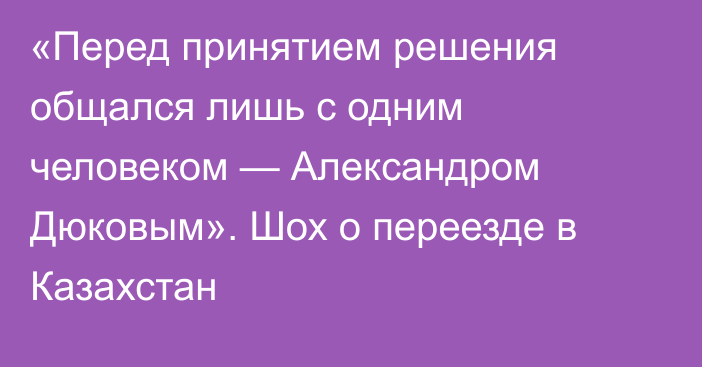 «Перед принятием решения общался лишь с одним человеком — Александром Дюковым». Шох о переезде в Казахстан