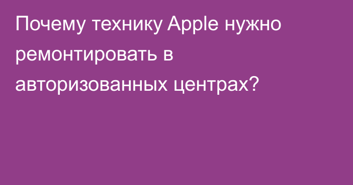 Почему технику Apple нужно ремонтировать в авторизованных центрах?