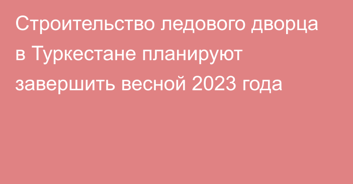 Строительство ледового дворца в Туркестане планируют завершить весной 2023 года