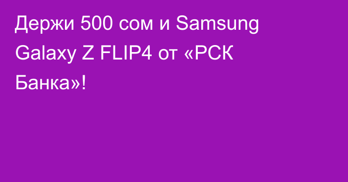 Держи 500 сом и Samsung Galaxy Z FLIP4 от «РСК Банка»!