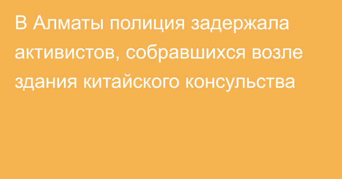 В Алматы полиция задержала активистов, собравшихся возле здания китайского консульства