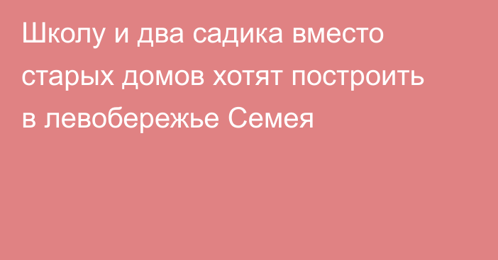 Школу и два садика вместо старых домов хотят построить в левобережье Семея