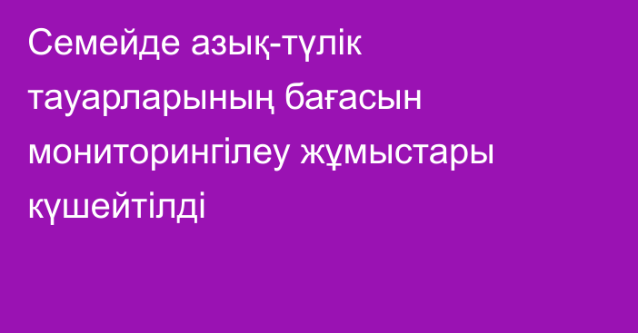 Семейде азық-түлік тауарларының бағасын мониторингілеу жұмыстары күшейтілді