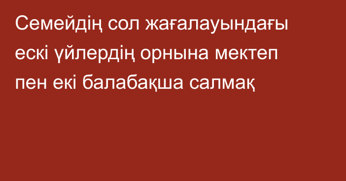 Семейдің  сол жағалауындағы ескі үйлердің орнына мектеп пен екі балабақша салмақ