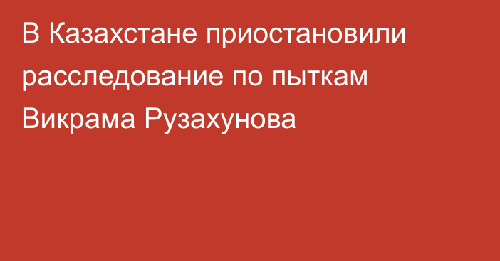 В Казахстане приостановили расследование по пыткам Викрама Рузахунова