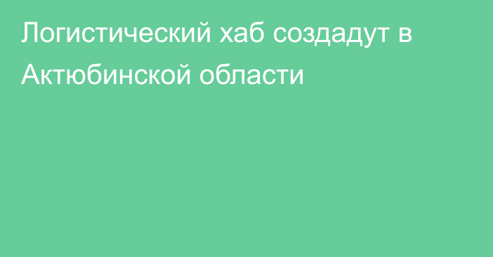 Логистический хаб создадут в Актюбинской области