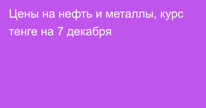 Цены на нефть и металлы, курс тенге на 7 декабря