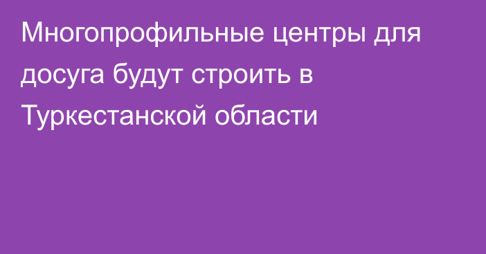 Многопрофильные центры для досуга будут строить в Туркестанской области