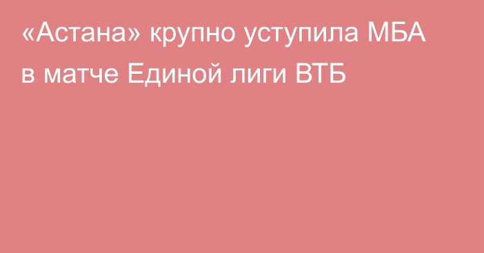 «Астана» крупно уступила МБА в матче Единой лиги ВТБ