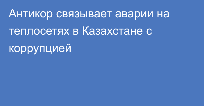 Антикор связывает аварии на теплосетях в Казахстане с коррупцией 