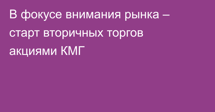 В фокусе внимания рынка – старт вторичных торгов акциями КМГ