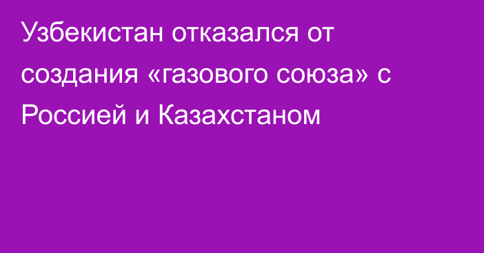 Узбекистан отказался от создания «газового союза» с Россией и Казахстаном