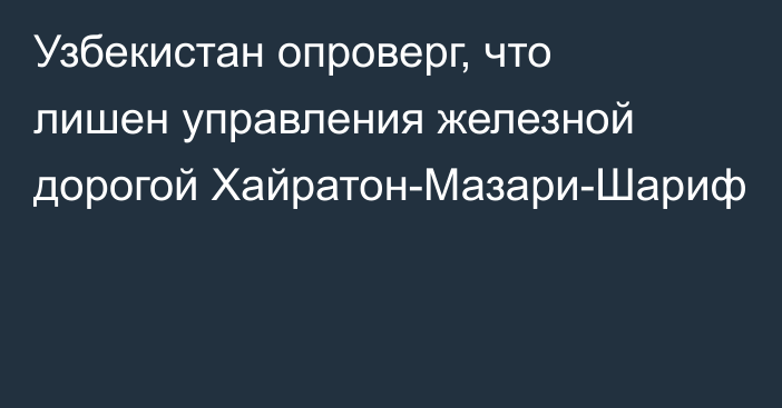 Узбекистан опроверг, что лишен управления железной дорогой Хайратон-Мазари-Шариф