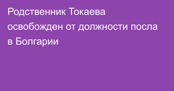 Родственник Токаева освобожден от должности посла в Болгарии