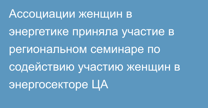 Ассоциации женщин в энергетике приняла участие в региональном семинаре по содействию участию женщин в энергосекторе ЦА