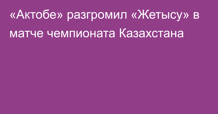 «Актобе» разгромил «Жетысу» в матче чемпионата Казахстана