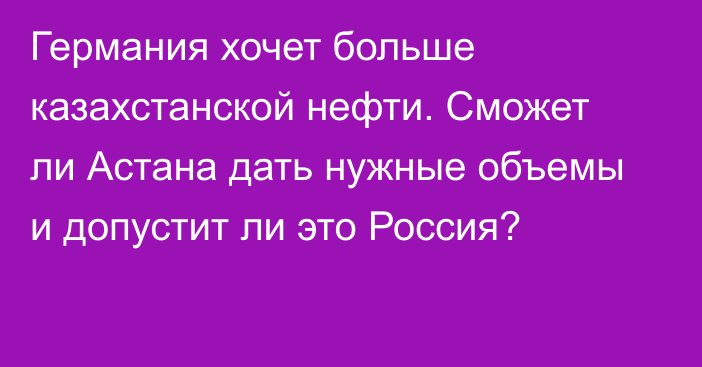 Германия хочет больше казахстанской нефти. Сможет ли Астана дать нужные объемы и допустит ли это Россия?