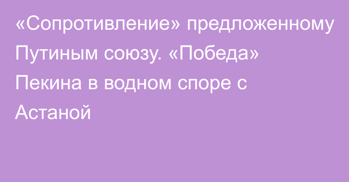 «Сопротивление» предложенному Путиным союзу. «Победа» Пекина в водном споре с Астаной