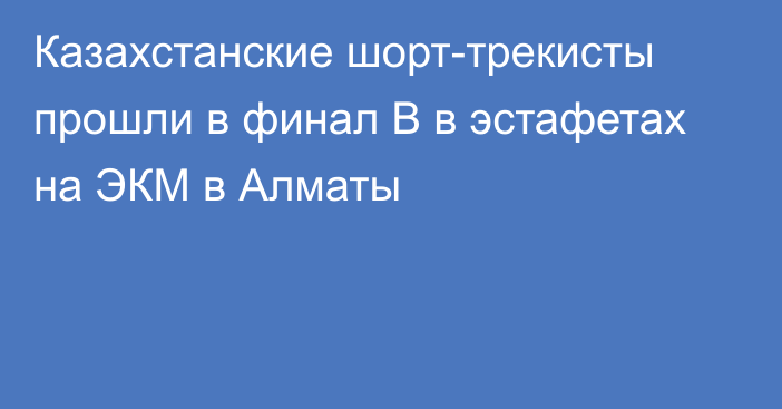 Казахстанские шорт-трекисты прошли в финал В в эстафетах на ЭКМ в Алматы