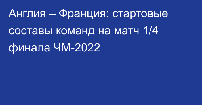 Англия – Франция: стартовые составы команд на матч 1/4 финала ЧМ-2022