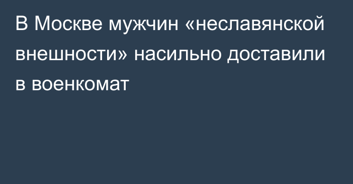 В Москве мужчин «неславянской внешности» насильно доставили в военкомат