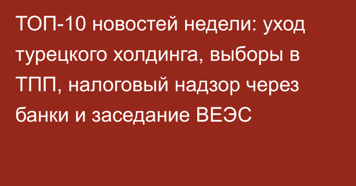 ТОП-10 новостей недели: уход турецкого холдинга, выборы в ТПП, налоговый надзор через банки и заседание ВЕЭС