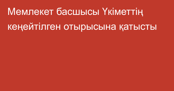 Мемлекет басшысы Үкіметтің кеңейтілген отырысына қатысты