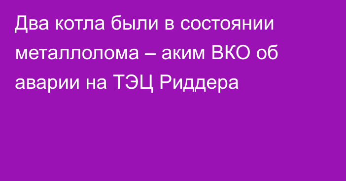 Два котла были в состоянии металлолома – аким ВКО об аварии на ТЭЦ Риддера