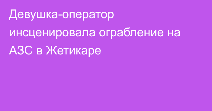 Девушка-оператор инсценировала ограбление на АЗС в Жетикаре