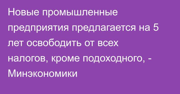 Новые промышленные предприятия предлагается на 5 лет освободить от всех налогов, кроме подоходного, - Минэкономики