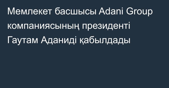 Мемлекет басшысы Adani Group компаниясының президенті Гаутам Аданиді қабылдады