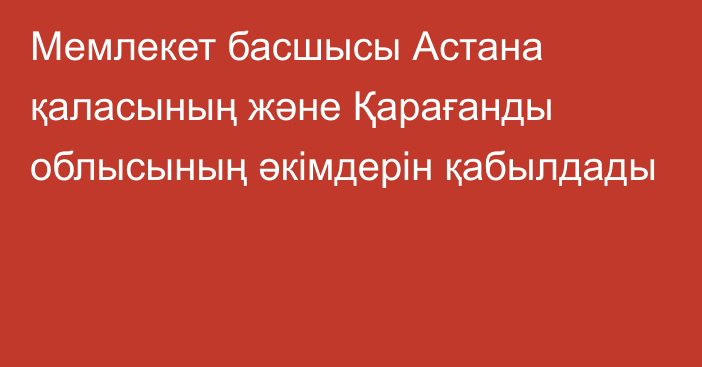 Мемлекет басшысы Астана қаласының және Қарағанды облысының әкімдерін қабылдады