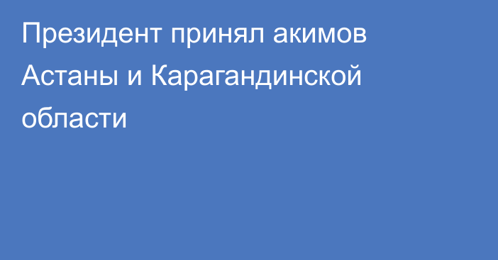 Президент принял акимов Астаны и Карагандинской области