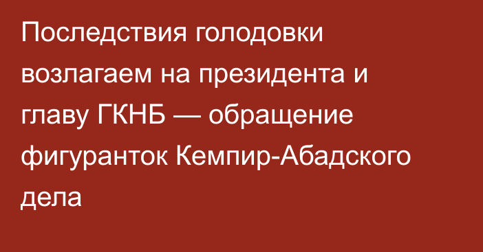 Последствия голодовки возлагаем на президента и главу ГКНБ — обращение фигуранток Кемпир-Абадского дела