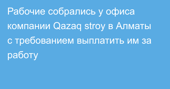 Рабочие собрались у офиса компании Qazaq stroy в Алматы с требованием выплатить им за работу