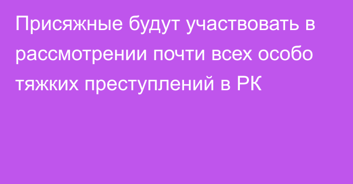 Присяжные будут участвовать в рассмотрении почти всех особо тяжких преступлений в РК