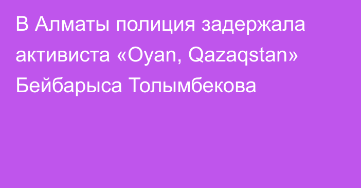 В Алматы полиция задержала активиста «Oyan, Qazaqstan» Бейбарыса Толымбекова