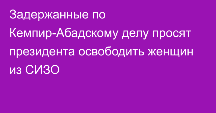 Задержанные по Кемпир-Абадскому делу просят президента освободить женщин из СИЗО