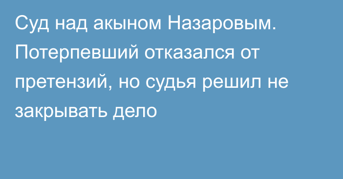 Суд над акыном Назаровым. Потерпевший отказался от претензий, но судья решил не закрывать дело