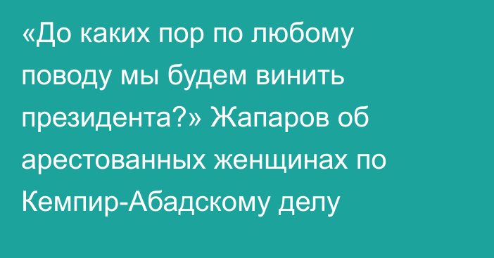 «До каких пор по любому поводу мы будем винить президента?» Жапаров об арестованных женщинах по Кемпир-Абадскому делу