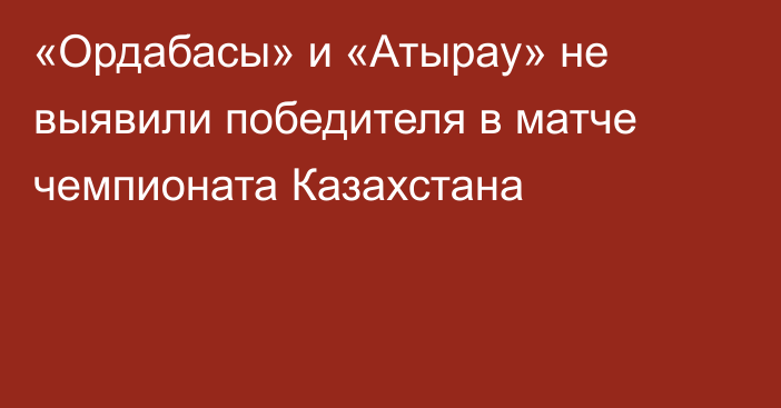 «Ордабасы» и «Атырау» не выявили победителя в матче чемпионата Казахстана