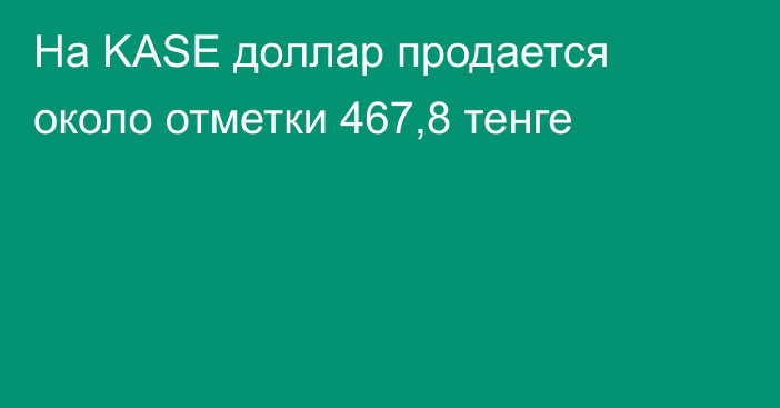 На KASE доллар продается около отметки 467,8 тенге