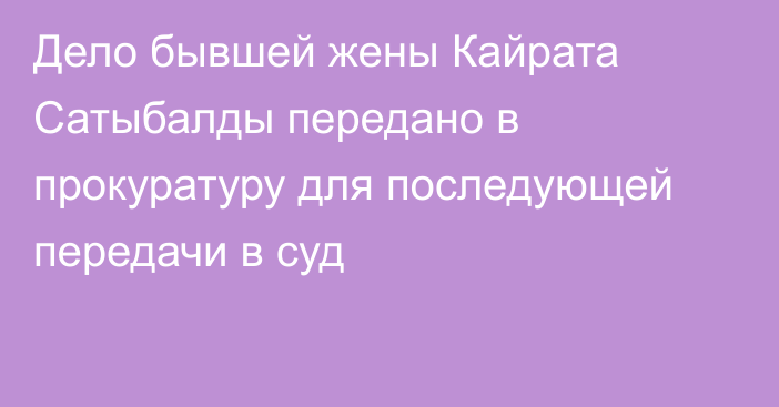 Дело бывшей жены Кайрата Сатыбалды передано в прокуратуру для последующей передачи в суд