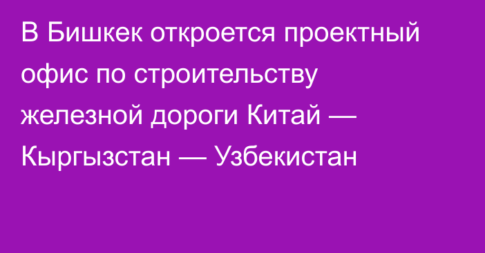 В Бишкек откроется проектный офис по строительству железной дороги Китай — Кыргызстан — Узбекистан